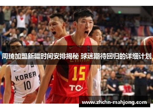 周琦加盟新疆时间安排揭秘 球迷期待回归的详细计划