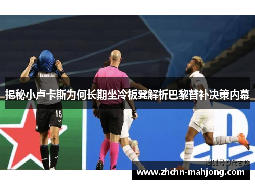 揭秘小卢卡斯为何长期坐冷板凳解析巴黎替补决策内幕 揭秘小卢卡斯为何长期坐冷板凳解析巴黎替补决策内幕