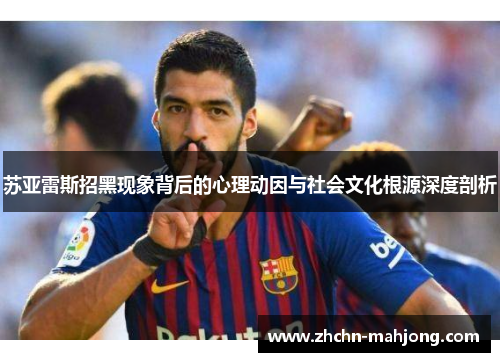 苏亚雷斯招黑现象背后的心理动因与社会文化根源深度剖析 苏亚雷斯招黑现象背后的心理动因与社会文化根源深度剖析