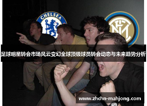 足球明星转会市场风云变幻全球顶级球员转会动态与未来趋势分析