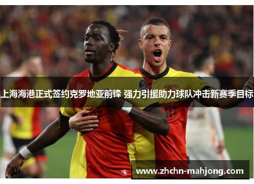 上海海港正式签约克罗地亚前锋 强力引援助力球队冲击新赛季目标