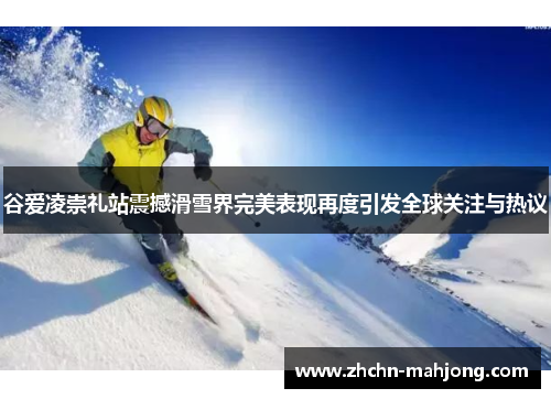 谷爱凌崇礼站震撼滑雪界完美表现再度引发全球关注与热议 谷爱凌崇礼站震撼滑雪界完美表现再度引发全球关注与热议